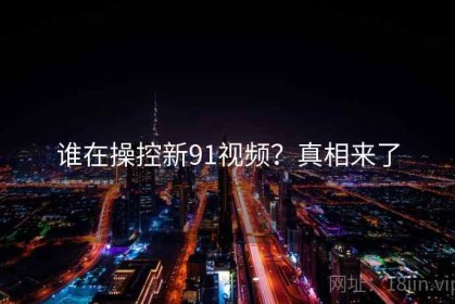谁在操控新91视频？真相来了