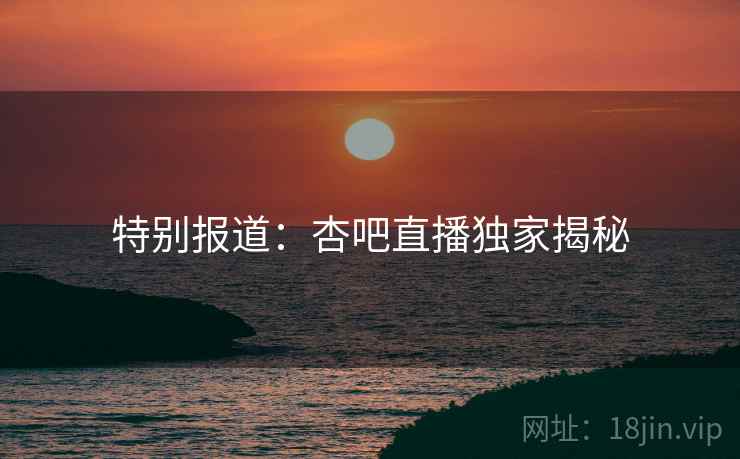 特别报道：杏吧直播独家揭秘
