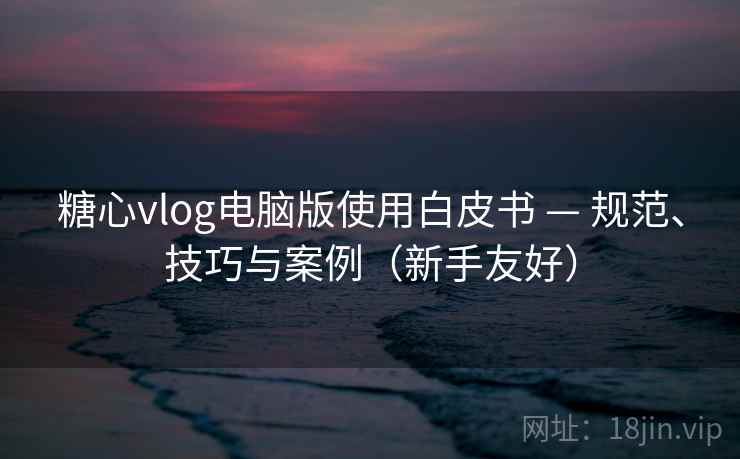 糖心vlog电脑版使用白皮书 — 规范、技巧与案例（新手友好）