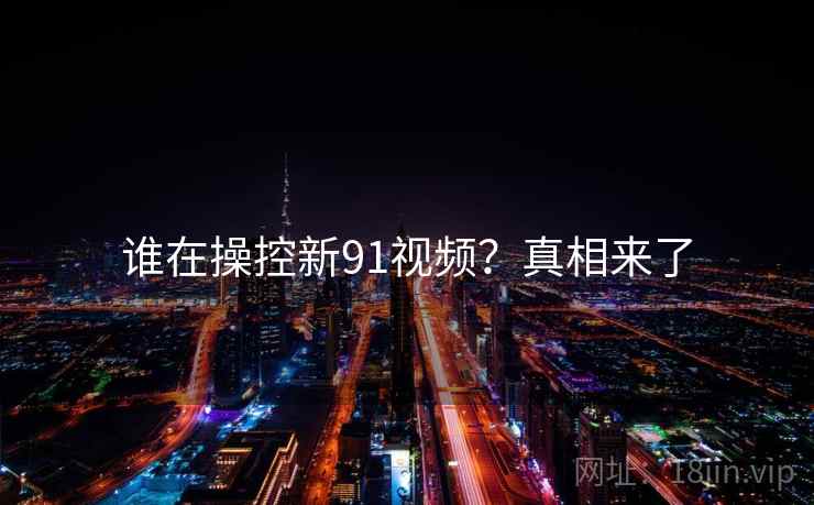 谁在操控新91视频？真相来了